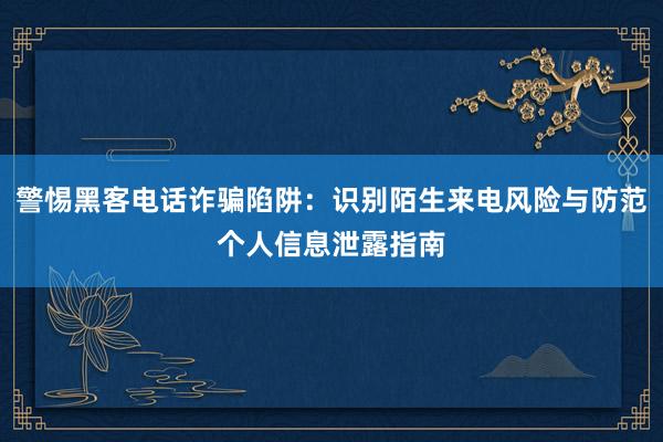 警惕黑客电话诈骗陷阱：识别陌生来电风险与防范个人信息泄露指南